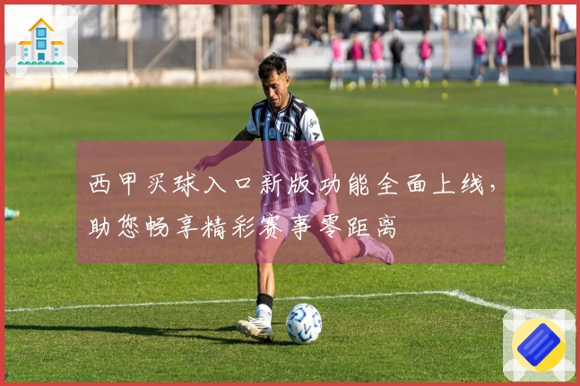 西甲买球入口新版功能全面上线,助您畅享精彩赛事零距离