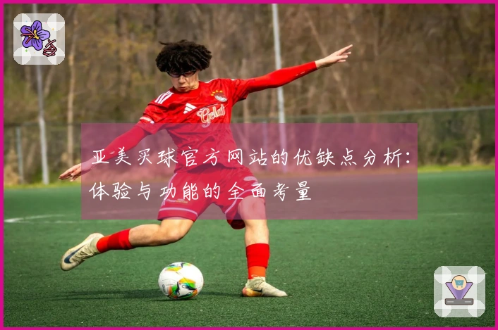 亚美买球官方网站的优缺点分析：体验与功能的全面考量