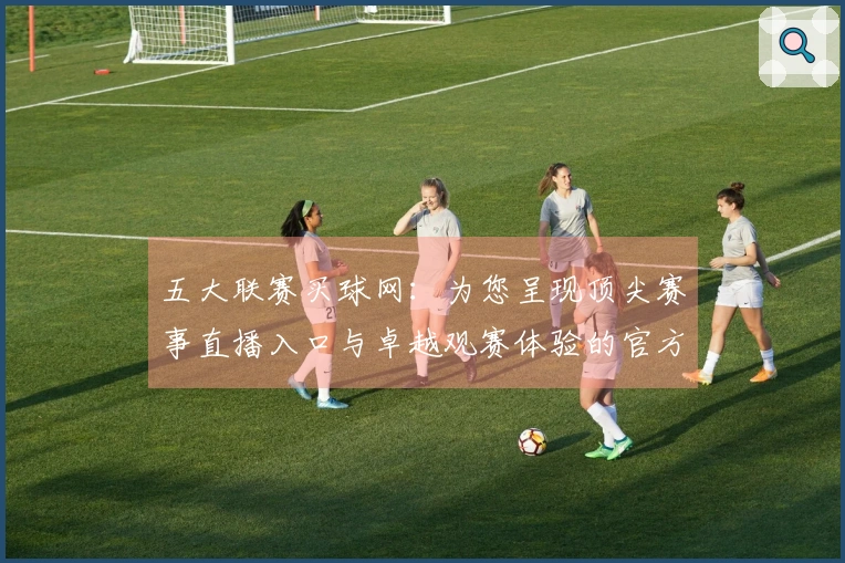 五大联赛买球网：为您呈现顶尖赛事直播入口与卓越观赛体验的官方说明