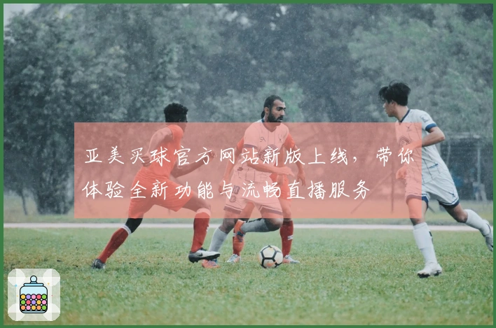 亚美买球官方网站新版上线，带你体验全新功能与流畅直播服务